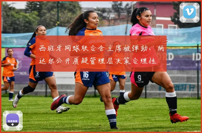 西班牙网球联合会主席被弹劾，纳达尔公开质疑管理层决策合理性