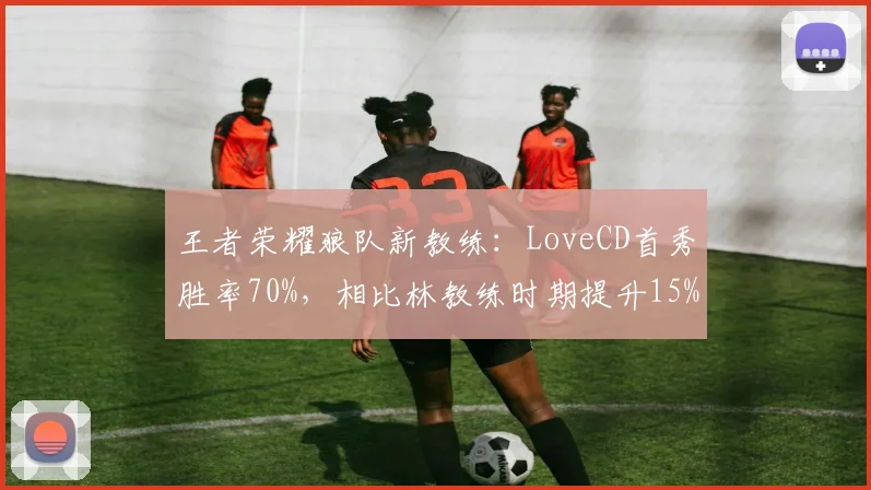 王者荣耀狼队新教练:LoveCD首秀胜率70%,相比林教练时期提升15%