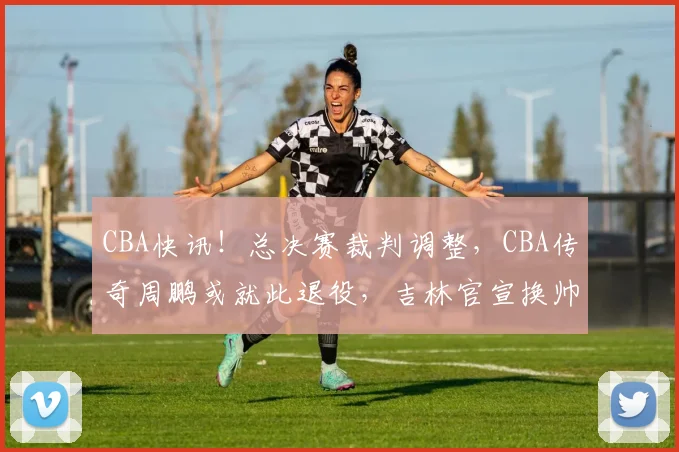 CBA快讯！总决赛裁判调整，CBA传奇周鹏或就此退役，吉林官宣换帅
