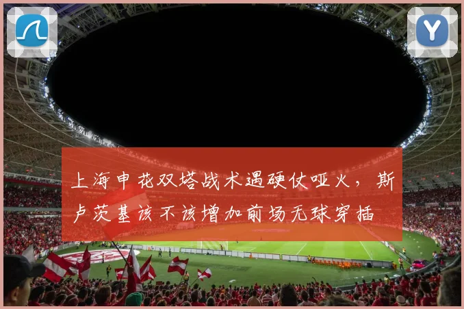 上海申花双塔战术遇硬仗哑火，斯卢茨基该不该增加前场无球穿插